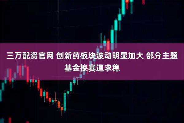 三万配资官网 创新药板块波动明显加大 部分主题基金换赛道求稳