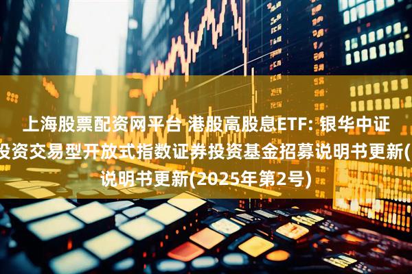 上海股票配资网平台 港股高股息ETF: 银华中证港股通高股息投资交易型开放式指数证券投资基金招募说明书更新(2025年第2号)