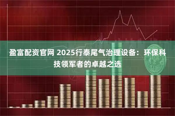 盈富配资官网 2025行泰尾气治理设备：环保科技领军者的卓越之选