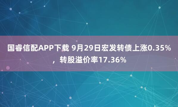 国睿信配APP下载 9月29日宏发转债上涨0.35%，转股溢价率17.36%