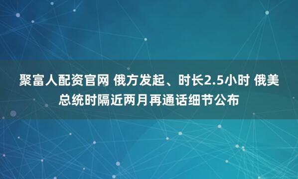 聚富人配资官网 俄方发起、时长2.5小时 俄美总统时隔近两月再通话细节公布