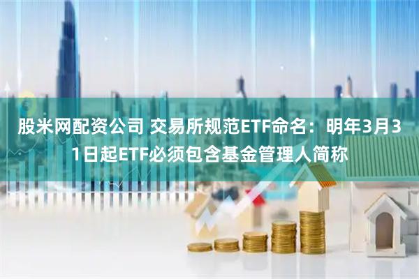 股米网配资公司 交易所规范ETF命名：明年3月31日起ETF必须包含基金管理人简称