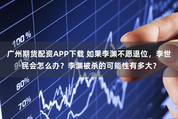广州期货配资APP下载 如果李渊不愿退位，李世民会怎么办？李渊被杀的可能性有多大？