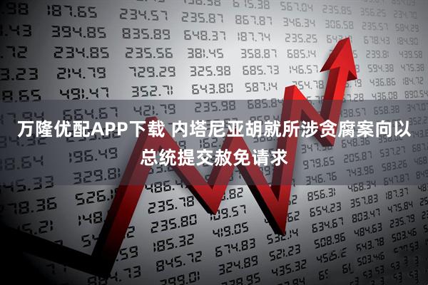 万隆优配APP下载 内塔尼亚胡就所涉贪腐案向以总统提交赦免请求