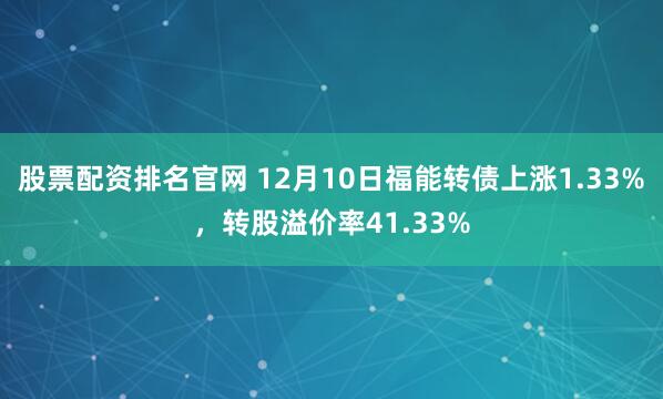 股票配资排名官网 12月10日福能转债上涨1.33%，转股溢价率41.33%
