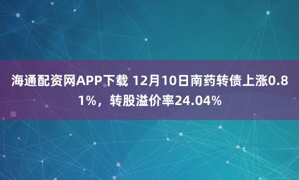 海通配资网APP下载 12月10日南药转债上涨0.81%，转股溢价率24.04%