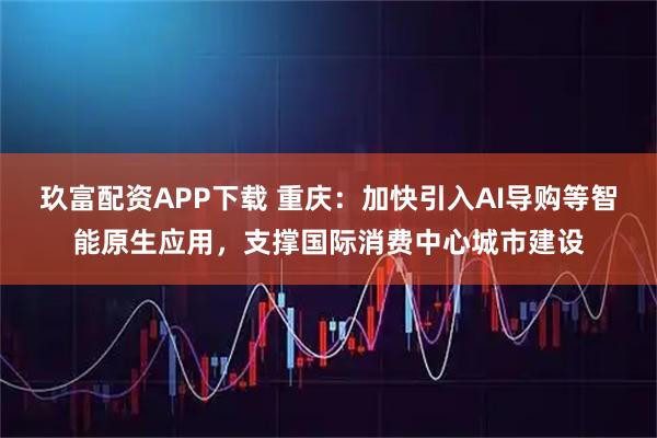 玖富配资APP下载 重庆：加快引入AI导购等智能原生应用，支撑国际消费中心城市建设