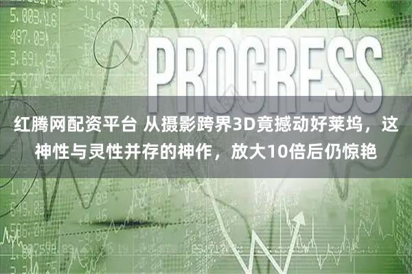 红腾网配资平台 从摄影跨界3D竟撼动好莱坞，这神性与灵性并存的神作，放大10倍后仍惊艳