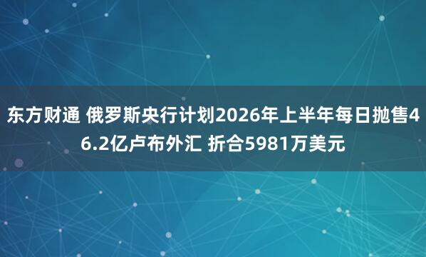 东方财通 俄罗斯央行计划2026年上半年每日抛售46.2亿卢布外汇 折合5981万美元