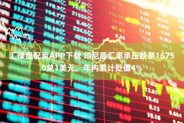 汇操盘配资APP下载 印尼盾汇率承压跌至16750兑1美元，年内累计贬值4%