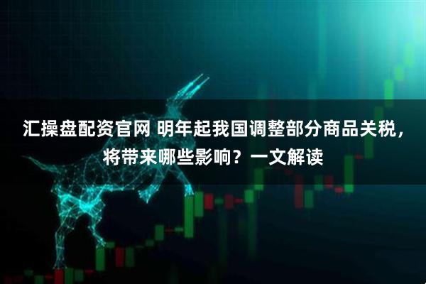 汇操盘配资官网 明年起我国调整部分商品关税，将带来哪些影响？一文解读