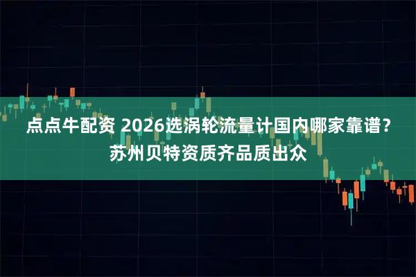 点点牛配资 2026选涡轮流量计国内哪家靠谱？苏州贝特资质齐品质出众