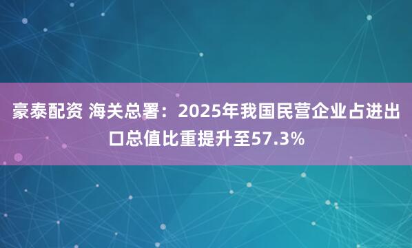 豪泰配资 海关总署：2025年我国民营企业占进出口总值比重提升至57.3%