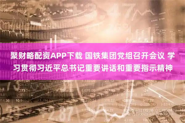 聚财略配资APP下载 国铁集团党组召开会议 学习贯彻习近平总书记重要讲话和重要指示精神