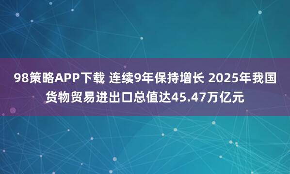 98策略APP下载 连续9年保持增长 2025年我国货物贸易进出口总值达45.47万亿元