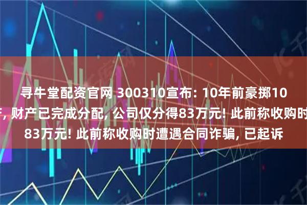 寻牛堂配资官网 300310宣布: 10年前豪掷10亿元收购的子公司破产, 财产已完成分配, 公司仅分得83万元! 此前称收购时遭遇合同诈骗, 已起诉