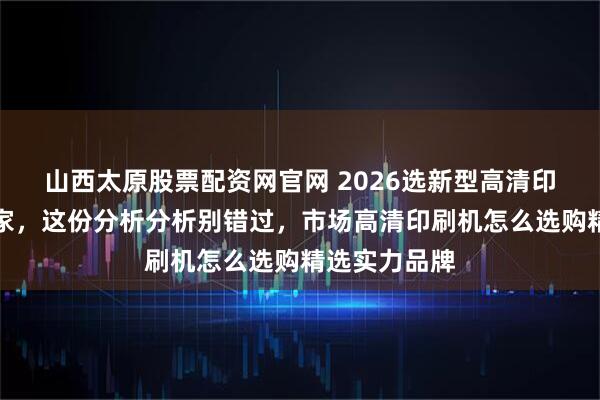 山西太原股票配资网官网 2026选新型高清印刷机定制厂家，这份分析分析别错过，市场高清印刷机怎么选购精选实力品牌