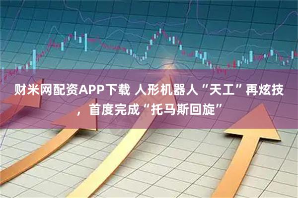 财米网配资APP下载 人形机器人“天工”再炫技，首度完成“托马斯回旋”