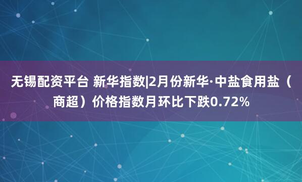 无锡配资平台 新华指数|2月份新华·中盐食用盐（商超）价格指数月环比下跌0.72%