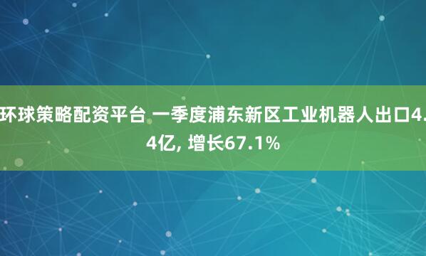 环球策略配资平台 一季度浦东新区工业机器人出口4.4亿, 增长67.1%