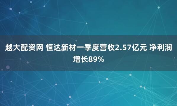 越大配资网 恒达新材一季度营收2.57亿元 净利润增长89%