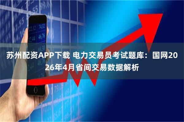 苏州配资APP下载 电力交易员考试题库：国网2026年4月省间交易数据解析