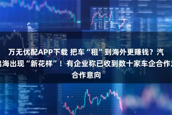 万无优配APP下载 把车“租”到海外更赚钱？汽车出海出现“新花样”！有企业称已收到数十家车企合作意向