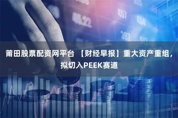 莆田股票配资网平台 【财经早报】重大资产重组，拟切入PEEK赛道